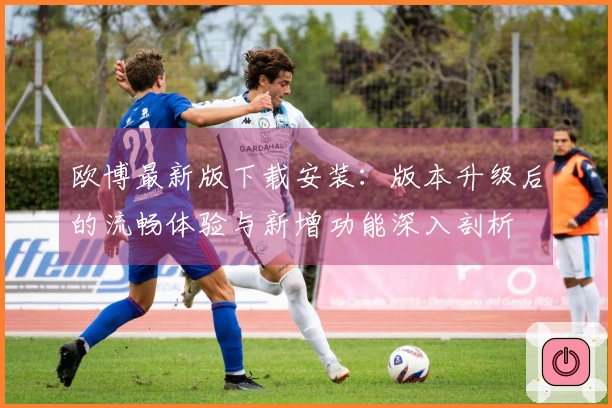 欧博最新版下载安装：版本升级后的流畅体验与新增功能深入剖析