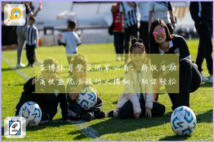 亚博体育登录玩家必看：新版活动高收益玩法技巧大揭秘，助你轻松赢取丰厚奖励