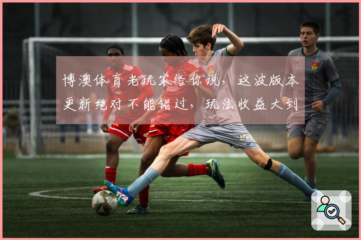 博澳体育老玩家给你说，这波版本更新绝对不能错过，玩法收益大到超乎想象！
