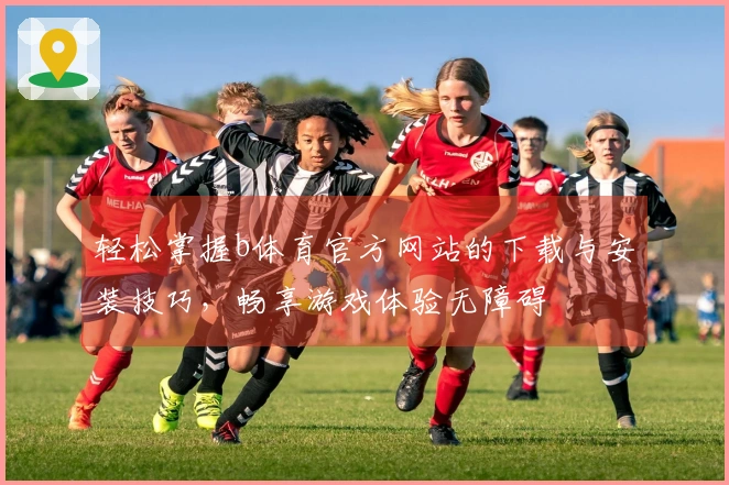 轻松掌握b体育官方网站的下载与安装技巧，畅享游戏体验无障碍