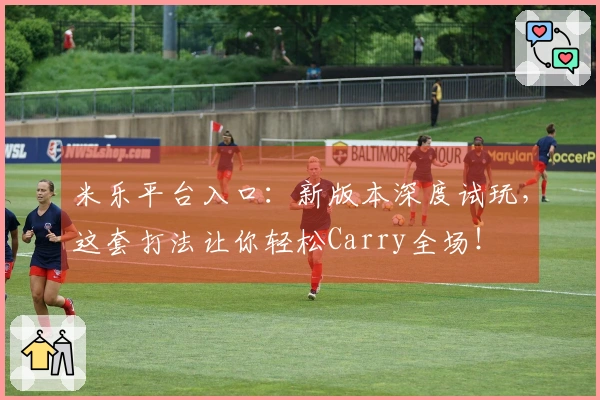 米乐平台入口：新版本深度试玩，这套打法让你轻松Carry全场！